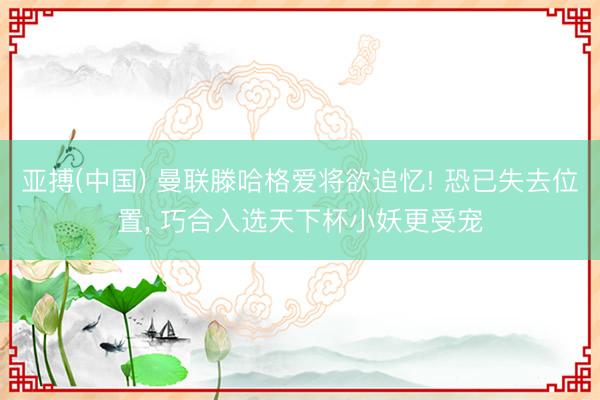 亚搏(中国) 曼联滕哈格爱将欲追忆! 恐已失去位置， 巧合入选天下杯小妖更受宠