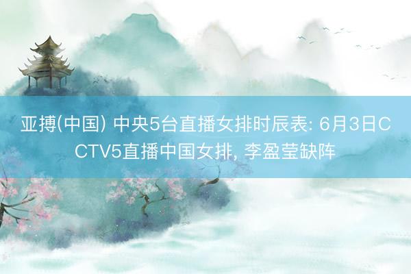 亚搏(中国) 中央5台直播女排时辰表: 6月3日CCTV5直播中国女排， 李盈莹缺阵