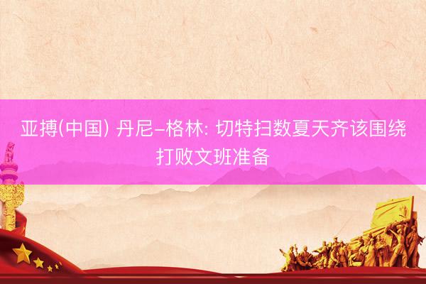 亚搏(中国) 丹尼-格林: 切特扫数夏天齐该围绕打败文班准备