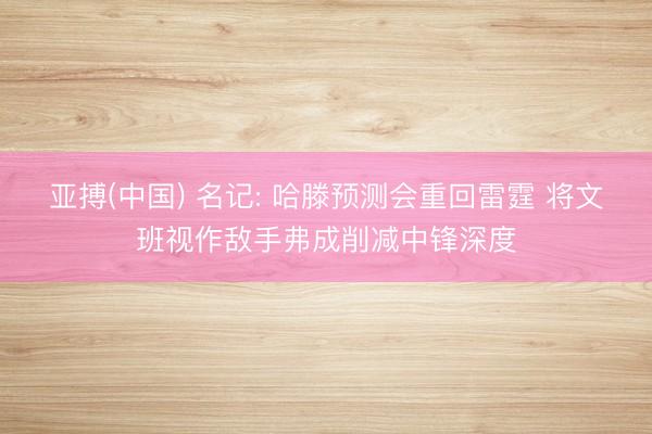 亚搏(中国) 名记: 哈滕预测会重回雷霆 将文班视作敌手弗成削减中锋深度