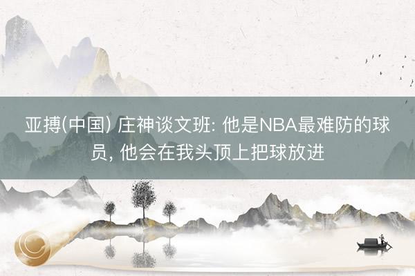 亚搏(中国) 庄神谈文班: 他是NBA最难防的球员， 他会在我头顶上把球放进