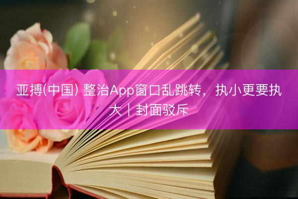 亚搏(中国) 整治App窗口乱跳转，执小更要执大｜封面驳斥