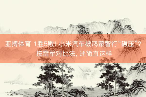 亚搏体育 1胜5败! 小米汽车被鸿蒙智行“碾压”? 按雷军对比法， 还简直这样