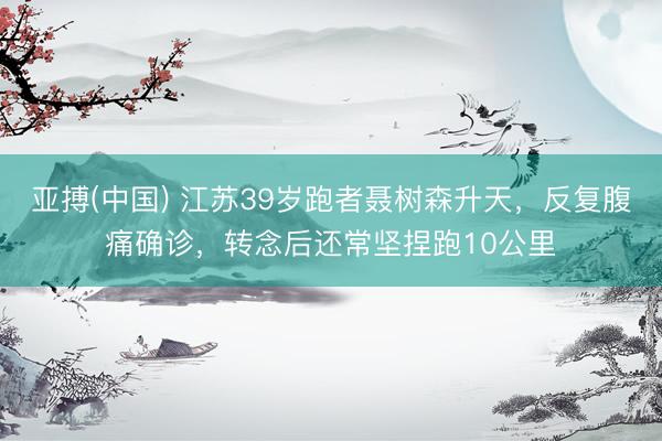 亚搏(中国) 江苏39岁跑者聂树森升天，反复腹痛确诊，转念后还常坚捏跑10公里