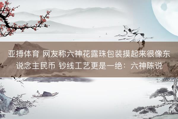 亚搏体育 网友称六神花露珠包装摸起来很像东说念主民币 钞线工艺更是一绝：六神陈说