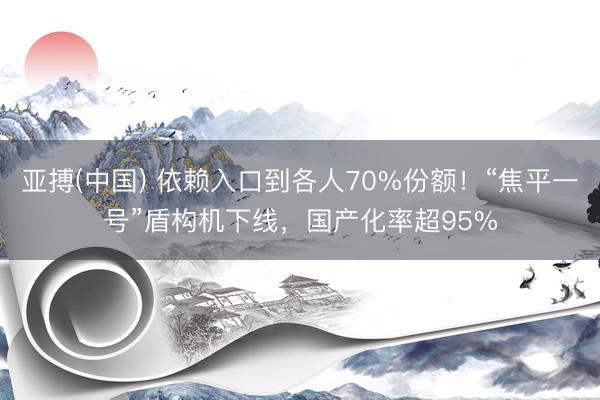 亚搏(中国) 依赖入口到各人70%份额！“焦平一号”盾构机下线，国产化率超95%