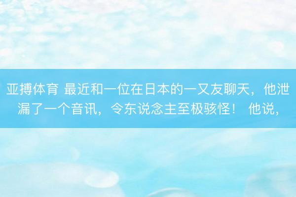 亚搏体育 最近和一位在日本的一又友聊天，他泄漏了一个音讯，令东说念主至极骇怪！ 他说，