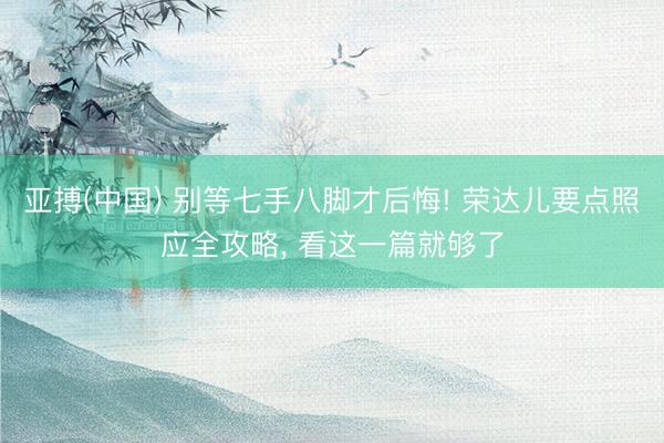 亚搏(中国) 别等七手八脚才后悔! 荣达儿要点照应全攻略， 看这一篇就够了