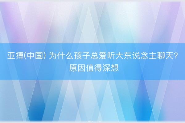 亚搏(中国) 为什么孩子总爱听大东说念主聊天? 原因值得深想