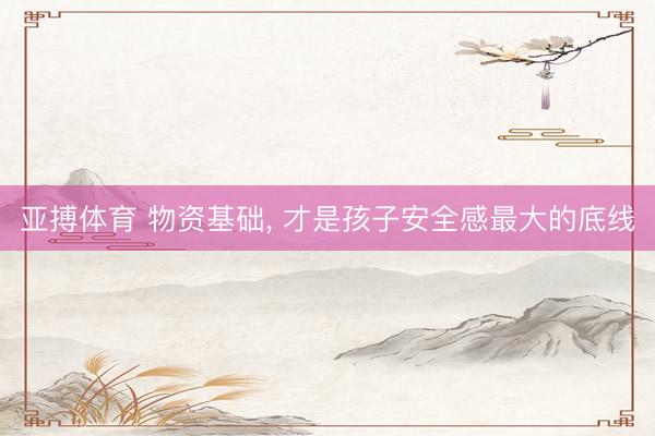 亚搏体育 物资基础， 才是孩子安全感最大的底线