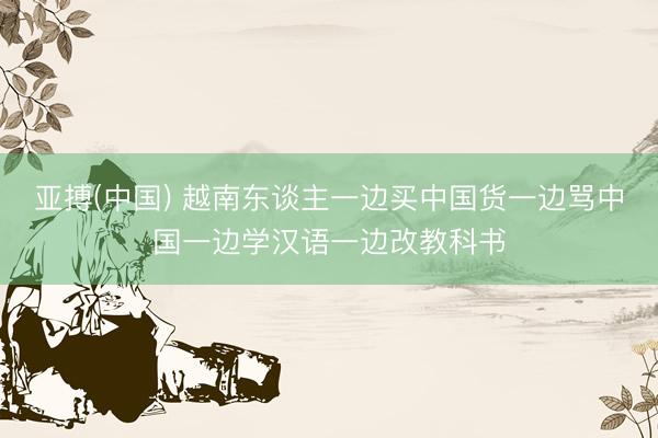 亚搏(中国) 越南东谈主一边买中国货一边骂中国一边学汉语一边改教科书