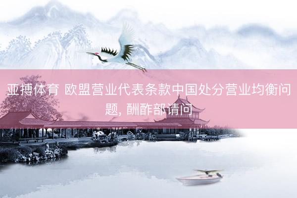 亚搏体育 欧盟营业代表条款中国处分营业均衡问题， 酬酢部请问