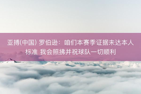 亚搏(中国) 罗伯逊：咱们本赛季证据未达本人标准 我会照拂并祝球队一切顺利