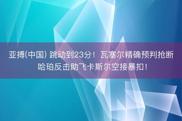亚搏(中国) 跳动到23分！瓦塞尔精确预判抢断 哈珀反击助飞卡斯尔空接暴扣！