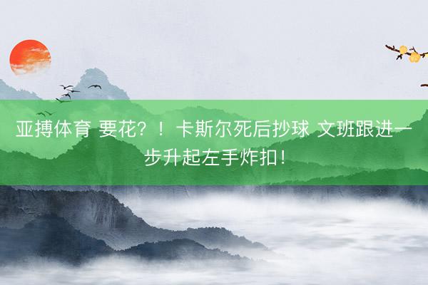 亚搏体育 要花？！卡斯尔死后抄球 文班跟进一步升起左手炸扣！