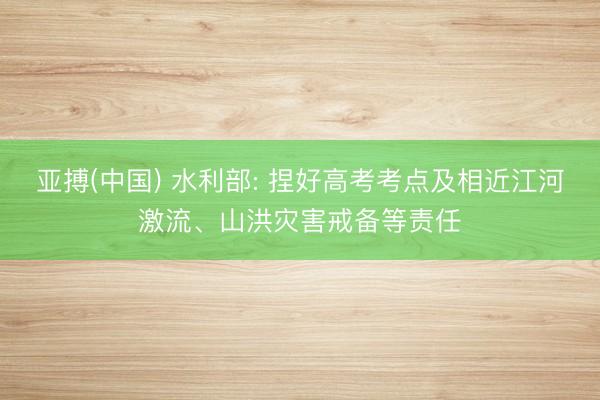 亚搏(中国) 水利部: 捏好高考考点及相近江河激流、山洪灾害戒备等责任