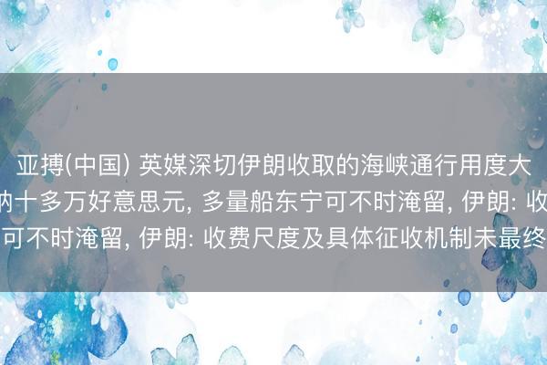 亚搏(中国) 英媒深切伊朗收取的海峡通行用度大幅下落， 每艘船需交纳十多万好意思元， 多量船东宁可不时淹留， 伊朗: 收费尺度及具体征收机制未最终详情