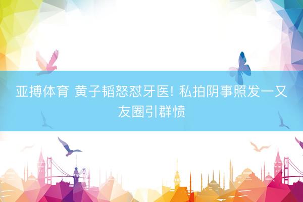 亚搏体育 黄子韬怒怼牙医! 私拍阴事照发一又友圈引群愤