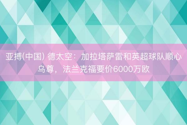 亚搏(中国) 德太空：加拉塔萨雷和英超球队顺心乌尊，法兰克福要价6000万欧