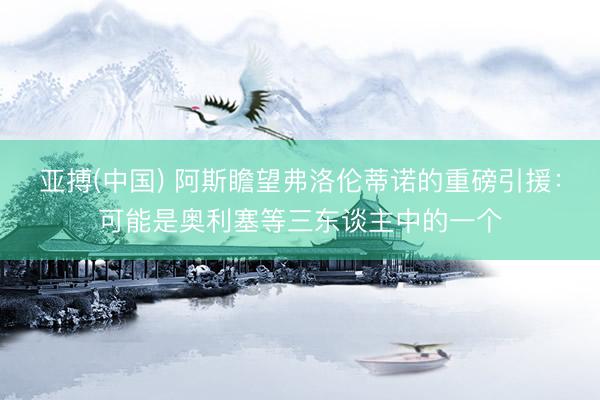 亚搏(中国) 阿斯瞻望弗洛伦蒂诺的重磅引援：可能是奥利塞等三东谈主中的一个