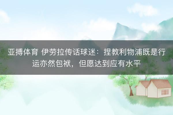 亚搏体育 伊劳拉传话球迷：捏教利物浦既是行运亦然包袱，但愿达到应有水平