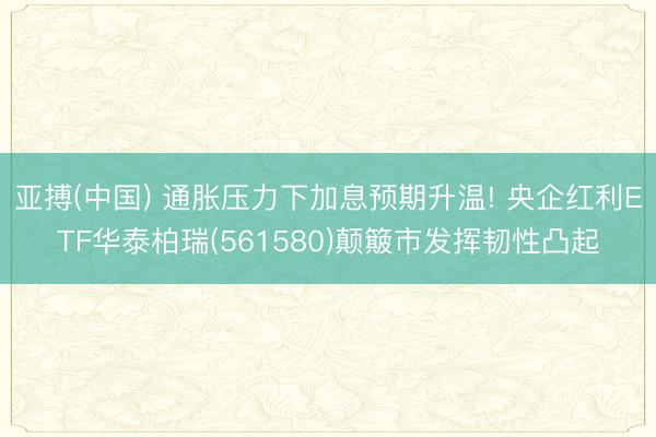 亚搏(中国) 通胀压力下加息预期升温! 央企红利ETF华泰柏瑞(561580)颠簸市发挥韧性凸起