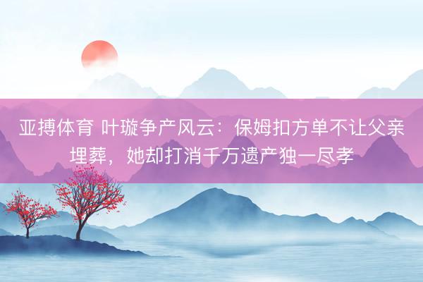 亚搏体育 叶璇争产风云：保姆扣方单不让父亲埋葬，她却打消千万遗产独一尽孝
