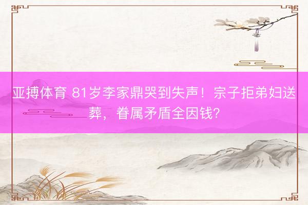 亚搏体育 81岁李家鼎哭到失声！宗子拒弟妇送葬，眷属矛盾全因钱？