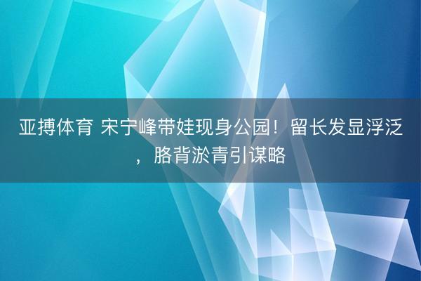 亚搏体育 宋宁峰带娃现身公园！留长发显浮泛，胳背淤青引谋略