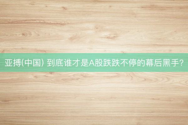 亚搏(中国) 到底谁才是A股跌跌不停的幕后黑手?
