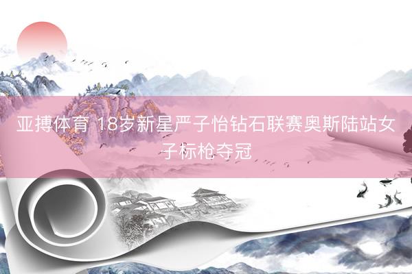 亚搏体育 18岁新星严子怡钻石联赛奥斯陆站女子标枪夺冠
