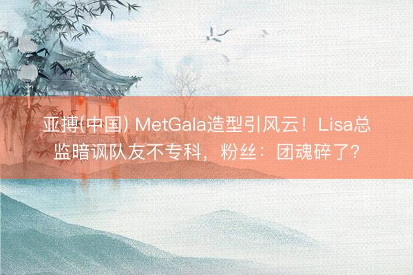 亚搏(中国) MetGala造型引风云!Lisa总监暗讽队友不专科,粉丝:团魂碎了?