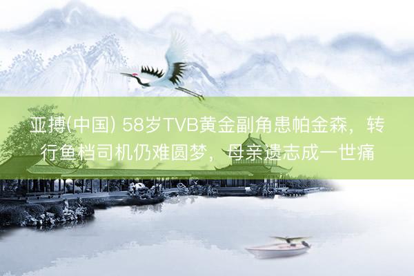亚搏(中国) 58岁TVB黄金副角患帕金森，转行鱼档司机仍难圆梦，母亲遗志成一世痛