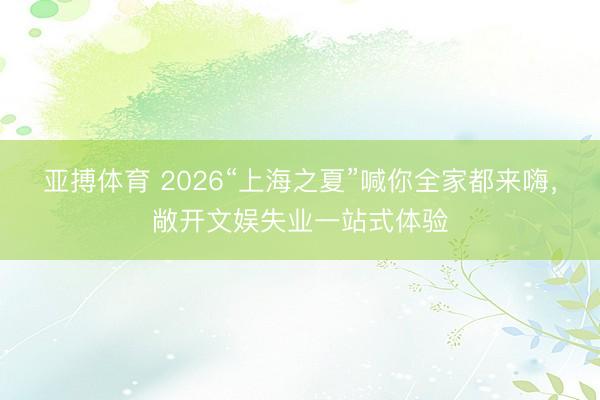 亚搏体育 2026“上海之夏”喊你全家都来嗨，敞开文娱失业一站式体验
