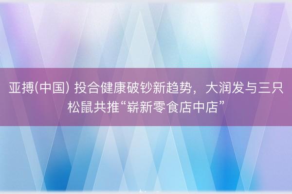 亚搏(中国) 投合健康破钞新趋势，大润发与三只松鼠共推“崭新零食店中店”