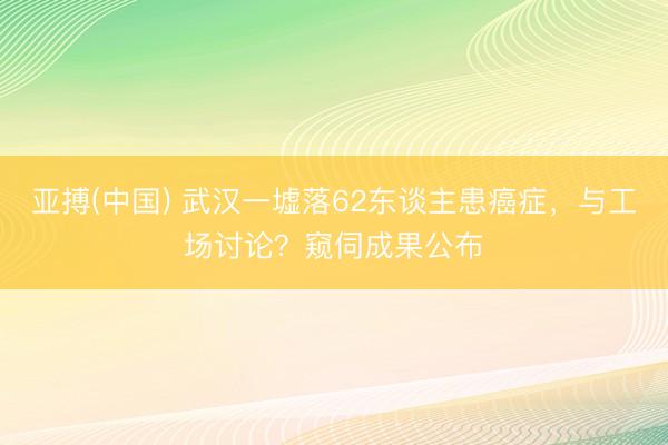 亚搏(中国) 武汉一墟落62东谈主患癌症，与工场讨论？窥伺成果公布
