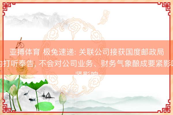 亚搏体育 极兔速递: 关联公司接获国度邮政局的打听奉告, 不会对公司业务、财务气象酿成要紧影响
