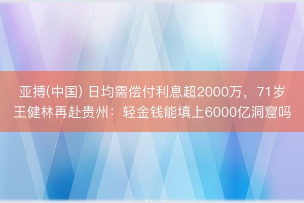亚搏(中国) 日均需偿付利息超2000万，71岁王健林再赴贵州：轻金钱能填上6000亿洞窟吗