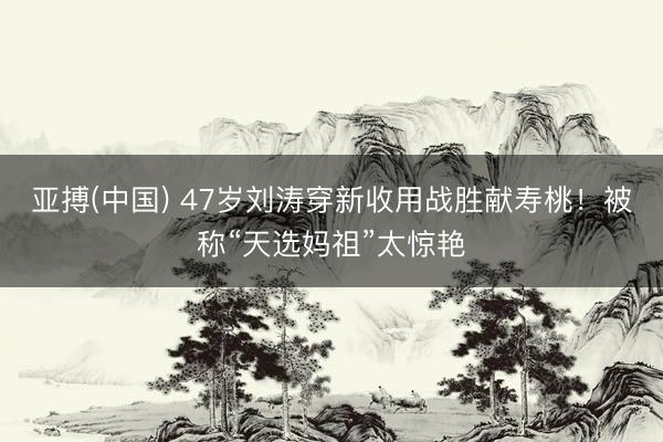 亚搏(中国) 47岁刘涛穿新收用战胜献寿桃！被称“天选妈祖”太惊艳