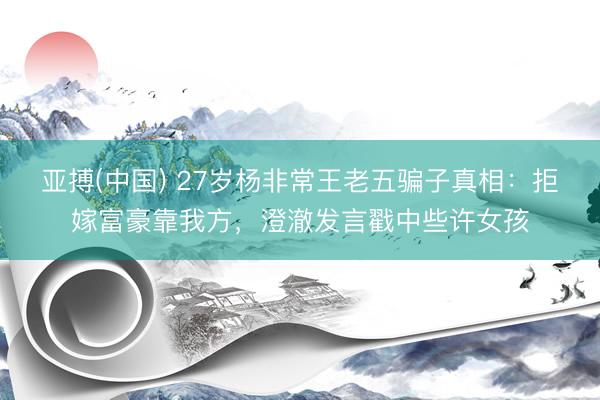 亚搏(中国) 27岁杨非常王老五骗子真相：拒嫁富豪靠我方，澄澈发言戳中些许女孩