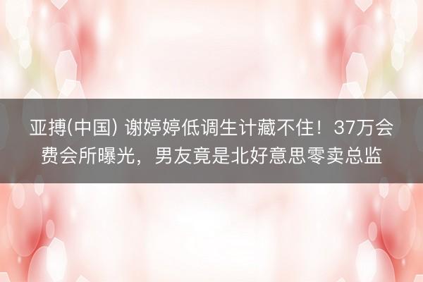 亚搏(中国) 谢婷婷低调生计藏不住！37万会费会所曝光，男友竟是北好意思零卖总监