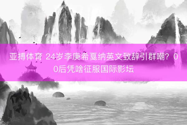 亚搏体育 24岁李庚希戛纳英文致辞引群嘲？00后凭啥征服国际影坛