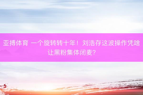 亚搏体育 一个旋转转十年！刘浩存这波操作凭啥让黑粉集体闭麦？