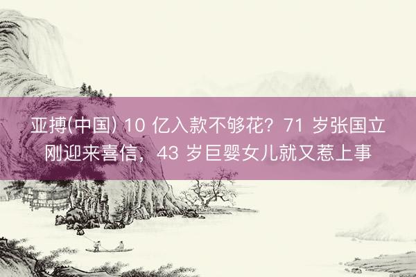 亚搏(中国) 10 亿入款不够花?71 岁张国立刚迎来喜信,43 岁巨婴女儿就又惹上事