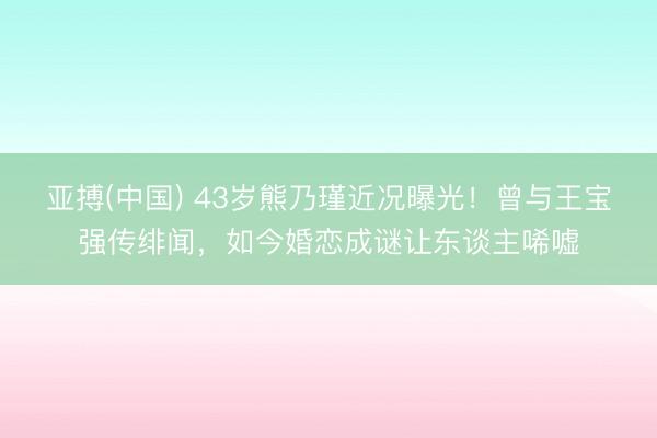 亚搏(中国) 43岁熊乃瑾近况曝光!曾与王宝强传绯闻,如今婚恋成谜让东谈主唏嘘