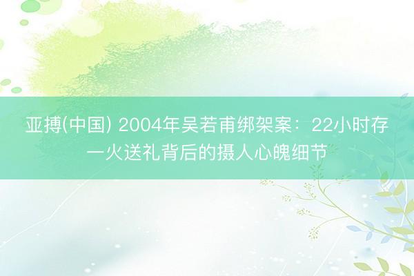 亚搏(中国) 2004年吴若甫绑架案：22小时存一火送礼背后的摄人心魄细节