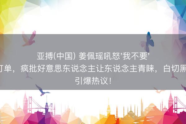 亚搏(中国) 姜佩瑶吼怒'我不要'撕碎情愫打单，疯批好意思东说念主让东说念主青睐，白切黑引爆热议！