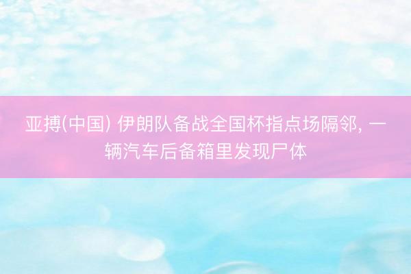 亚搏(中国) 伊朗队备战全国杯指点场隔邻, 一辆汽车后备箱里发现尸体