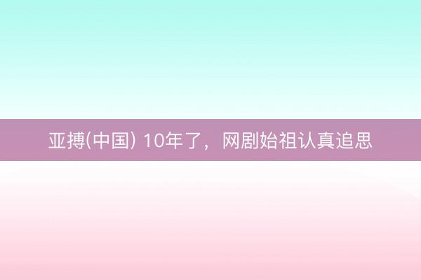 亚搏(中国) 10年了,网剧始祖认真追思
