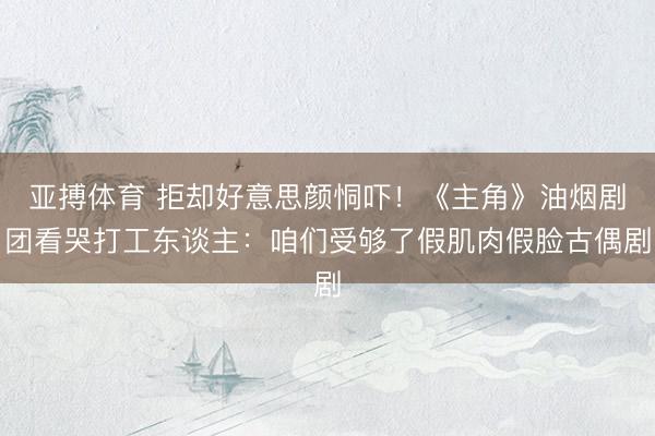 亚搏体育 拒却好意思颜恫吓！《主角》油烟剧团看哭打工东谈主：咱们受够了假肌肉假脸古偶剧